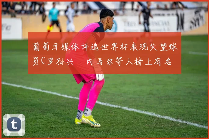 葡萄牙媒体评选世界杯表现失望球员C罗孙兴慜内马尔等人榜上有名