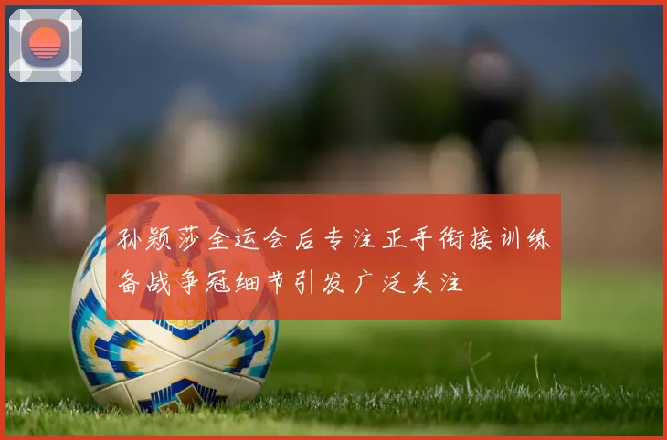 孙颖莎全运会后专注正手衔接训练备战争冠细节引发广泛关注