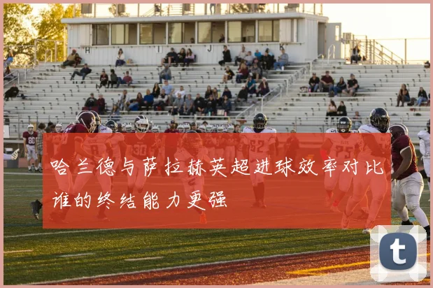 哈兰德与萨拉赫英超进球效率对比谁的终结能力更强